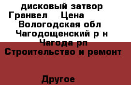 дисковый затвор “Гранвел“ › Цена ­ 6 000 - Вологодская обл., Чагодощенский р-н, Чагода рп Строительство и ремонт » Другое   